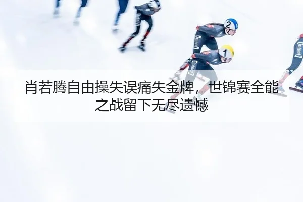 肖若腾自由操失误痛失金牌，世锦赛全能之战留下无尽遗憾