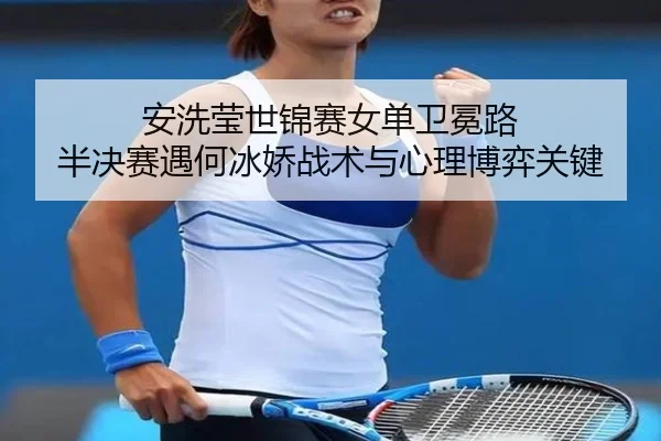 安洗莹世锦赛女单卫冕路 半决赛遇何冰娇战术与心理博弈关键