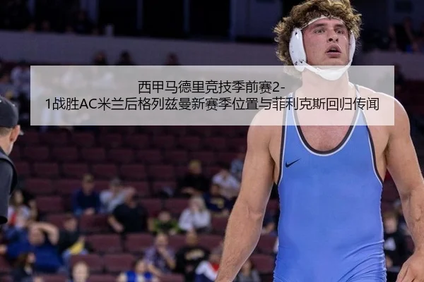 西甲马德里竞技季前赛2-1战胜AC米兰后格列兹曼新赛季位置与菲利克斯回归传闻
