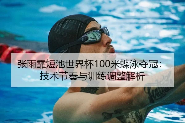 张雨霏短池世界杯100米蝶泳夺冠：技术节奏与训练调整解析