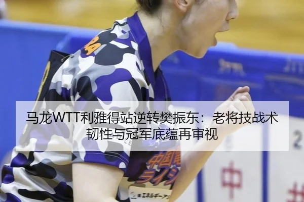 马龙WTT利雅得站逆转樊振东：老将技战术韧性与冠军底蕴再审视